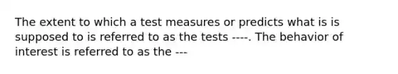 The extent to which a test measures or predicts what is is supposed to is referred to as the tests ----. The behavior of interest is referred to as the ---