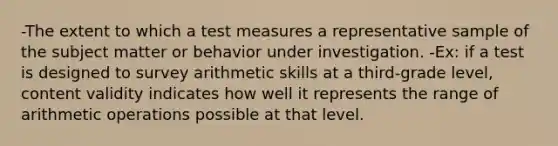 -The extent to which a test measures a representative sample of the subject matter or behavior under investigation. -Ex: if a test is designed to survey arithmetic skills at a third-grade level, content validity indicates how well it represents the range of arithmetic operations possible at that level.