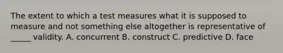 The extent to which a test measures what it is supposed to measure and not something else altogether is representative of _____ validity. A. concurrent B. construct C. predictive D. face