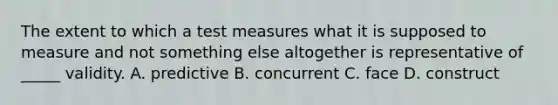 The extent to which a test measures what it is supposed to measure and not something else altogether is representative of _____ validity. A. predictive B. concurrent C. face D. construct