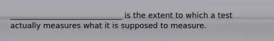 _____________________________ is the extent to which a test actually measures what it is supposed to measure.