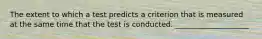 The extent to which a test predicts a criterion that is measured at the same time that the test is conducted. ____________________