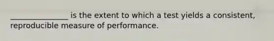 _______________ is the extent to which a test yields a consistent, reproducible measure of performance.