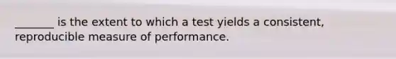 _______ is the extent to which a test yields a consistent, reproducible measure of performance.