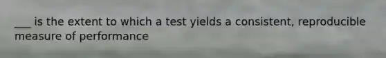 ___ is the extent to which a test yields a consistent, reproducible measure of performance