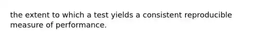 the extent to which a test yields a consistent reproducible measure of performance.