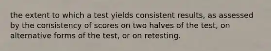 the extent to which a test yields consistent results, as assessed by the consistency of scores on two halves of the test, on alternative forms of the test, or on retesting.