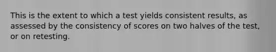 This is the extent to which a test yields consistent results, as assessed by the consistency of scores on two halves of the test, or on retesting.