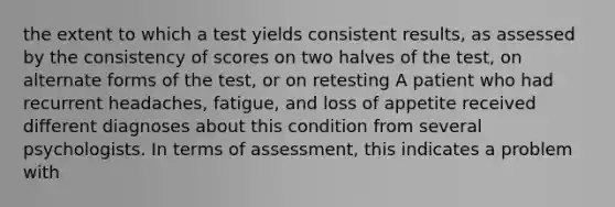 the extent to which a test yields consistent results, as assessed by the consistency of scores on two halves of the test, on alternate forms of the test, or on retesting A patient who had recurrent headaches, fatigue, and loss of appetite received different diagnoses about this condition from several psychologists. In terms of assessment, this indicates a problem with