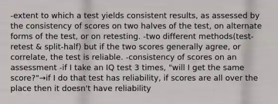 -extent to which a test yields consistent results, as assessed by the consistency of scores on two halves of the test, on alternate forms of the test, or on retesting. -two different methods(test-retest & split-half) but if the two scores generally agree, or correlate, the test is reliable. -consistency of scores on an assessment -if I take an IQ test 3 times, "will I get the same score?"→if I do that test has reliability, if scores are all over the place then it doesn't have reliability