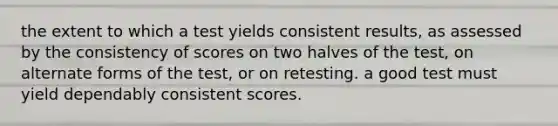 the extent to which a test yields consistent results, as assessed by the consistency of scores on two halves of the test, on alternate forms of the test, or on retesting. a good test must yield dependably consistent scores.