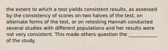 the extent to which a test yields consistent results, as assessed by the consistency of scores on two halves of the test, on alternate forms of the test, or on retesting Hannah conducted several studies with different populations and her results were not very consistent. This made others question the ____________ of the study.