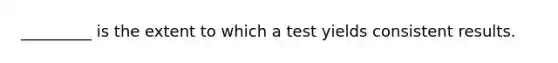 _________ is the extent to which a test yields consistent results.