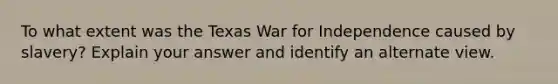 To what extent was the Texas War for Independence caused by slavery? Explain your answer and identify an alternate view.