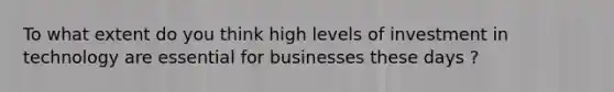 To what extent do you think high levels of investment in technology are essential for businesses these days ?