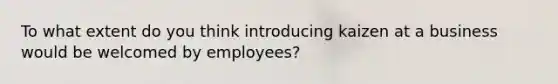 To what extent do you think introducing kaizen at a business would be welcomed by employees?