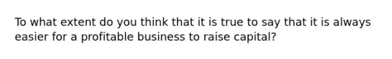 To what extent do you think that it is true to say that it is always easier for a profitable business to raise capital?