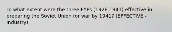 To what extent were the three FYPs (1928-1941) effective in preparing the Soviet Union for war by 1941? (EFFECTIVE - Industry)