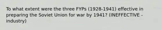 To what extent were the three FYPs (1928-1941) effective in preparing the Soviet Union for war by 1941? (INEFFECTIVE - industry)