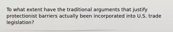 To what extent have the traditional arguments that justify protectionist barriers actually been incorporated into U.S. trade legislation?