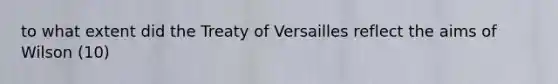 to what extent did the Treaty of Versailles reflect the aims of Wilson (10)