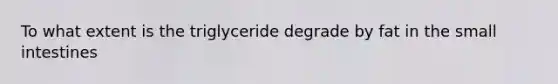 To what extent is the triglyceride degrade by fat in the small intestines