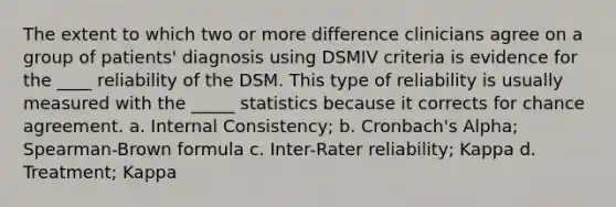 The extent to which two or more difference clinicians agree on a group of patients' diagnosis using DSMIV criteria is evidence for the ____ reliability of the DSM. This type of reliability is usually measured with the _____ statistics because it corrects for chance agreement. a. Internal Consistency; b. Cronbach's Alpha; Spearman-Brown formula c. Inter-Rater reliability; Kappa d. Treatment; Kappa