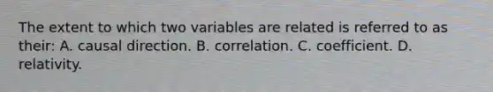 The extent to which two variables are related is referred to as their: A. causal direction. B. correlation. C. coefficient. D. relativity.