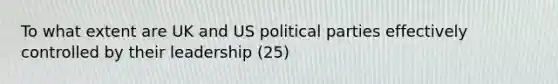 To what extent are UK and US political parties effectively controlled by their leadership (25)