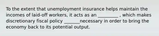 To the extent that unemployment insurance helps maintain the incomes of laid-off workers, it acts as an _________ , which makes discretionary fiscal policy _______necessary in order to bring the economy back to its potential output.