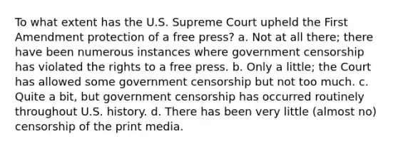 To what extent has the U.S. Supreme Court upheld the First Amendment protection of a free press? a. Not at all there; there have been numerous instances where government censorship has violated the rights to a free press. b. Only a little; the Court has allowed some government censorship but not too much. c. Quite a bit, but government censorship has occurred routinely throughout U.S. history. d. There has been very little (almost no) censorship of the print media.