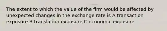 The extent to which the value of the firm would be affected by unexpected changes in the exchange rate is A transaction exposure B translation exposure C economic exposure