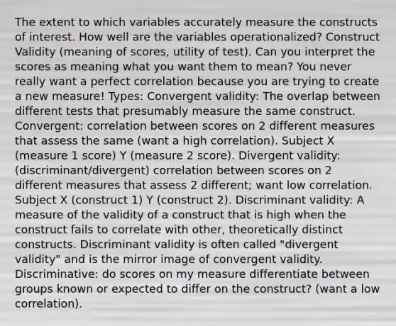 The extent to which variables accurately measure the constructs of interest. How well are the variables operationalized? Construct Validity (meaning of scores, utility of test). Can you interpret the scores as meaning what you want them to mean? You never really want a perfect correlation because you are trying to create a new measure! Types: Convergent validity: The overlap between different tests that presumably measure the same construct. Convergent: correlation between scores on 2 different measures that assess the same (want a high correlation). Subject X (measure 1 score) Y (measure 2 score). Divergent validity: (discriminant/divergent) correlation between scores on 2 different measures that assess 2 different; want low correlation. Subject X (construct 1) Y (construct 2). Discriminant validity: A measure of the validity of a construct that is high when the construct fails to correlate with other, theoretically distinct constructs. Discriminant validity is often called "divergent validity" and is the mirror image of convergent validity. Discriminative: do scores on my measure differentiate between groups known or expected to differ on the construct? (want a low correlation).