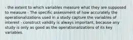 - the extent to which variables measure what they are supposed to measure - The specific assessment of how accurately the operationalizations used in a study capture the variables of interest - construct validity is always important, because any study is only as good as the operationalizations of its key variables.