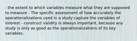 - the extent to which variables measure what they are supposed to measure - The specific assessment of how accurately the operationalizations used in a study capture the variables of interest - construct validity is always important, because any study is only as good as the operationalizations of its key variables.