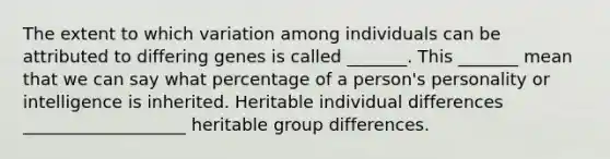 The extent to which variation among individuals can be attributed to differing genes is called _______. This _______ mean that we can say what percentage of a person's personality or intelligence is inherited. Heritable individual differences ___________________ heritable group differences.