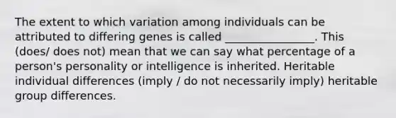 The extent to which variation among individuals can be attributed to differing genes is called ________________. This (does/ does not) mean that we can say what percentage of a person's personality or intelligence is inherited. Heritable individual differences (imply / do not necessarily imply) heritable group differences.