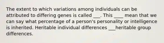 The extent to which variations among individuals can be attributed to differing genes is called ___. This ____ mean that we can say what percentage of a person's personality or intelligence is inherited. Heritable individual differences ___heritable group differences.