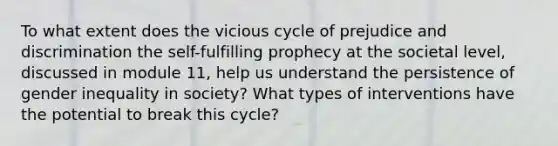 To what extent does the vicious cycle of prejudice and discrimination the self-fulfilling prophecy at the societal level, discussed in module 11, help us understand the persistence of gender inequality in society? What types of interventions have the potential to break this cycle?