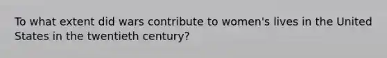 To what extent did wars contribute to women's lives in the United States in the twentieth century?