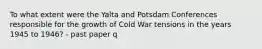 To what extent were the Yalta and Potsdam Conferences responsible for the growth of Cold War tensions in the years 1945 to 1946? - past paper q