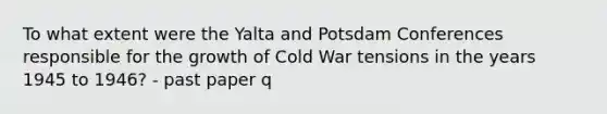 To what extent were the Yalta and Potsdam Conferences responsible for the growth of Cold War tensions in the years 1945 to 1946? - past paper q