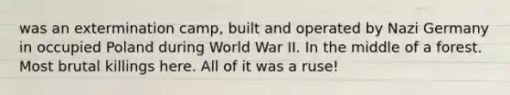 was an extermination camp, built and operated by Nazi Germany in occupied Poland during World War II. In the middle of a forest. Most brutal killings here. All of it was a ruse!