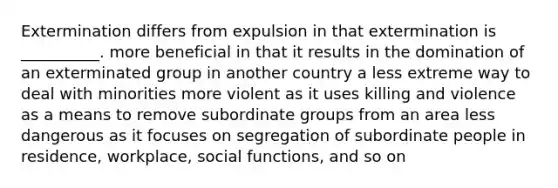 Extermination differs from expulsion in that extermination is __________. more beneficial in that it results in the domination of an exterminated group in another country a less extreme way to deal with minorities more violent as it uses killing and violence as a means to remove subordinate groups from an area less dangerous as it focuses on segregation of subordinate people in residence, workplace, social functions, and so on