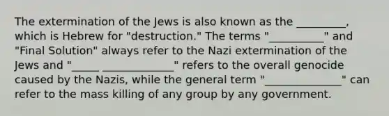 The extermination of the Jews is also known as the _________, which is Hebrew for "destruction." The terms "__________" and "Final Solution" always refer to the Nazi extermination of the Jews and "_____ _____________" refers to the overall genocide caused by the Nazis, while the general term "______________" can refer to the mass killing of any group by any government.