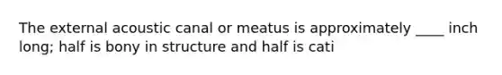 The external acoustic canal or meatus is approximately ____ inch long; half is bony in structure and half is cati