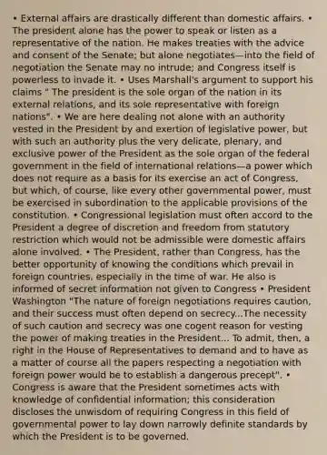 • External affairs are drastically different than domestic affairs. • The president alone has the power to speak or listen as a representative of the nation. He makes treaties with the advice and consent of the Senate; but alone negotiates—into the field of negotiation the Senate may no intrude; and Congress itself is powerless to invade it. • Uses Marshall's argument to support his claims " The president is the sole organ of the nation in its external relations, and its sole representative with foreign nations". • We are here dealing not alone with an authority vested in the President by and exertion of legislative power, but with such an authority plus the very delicate, plenary, and exclusive power of the President as the sole organ of the federal government in the field of international relations—a power which does not require as a basis for its exercise an act of Congress, but which, of course, like every other governmental power, must be exercised in subordination to the applicable provisions of the constitution. • Congressional legislation must often accord to the President a degree of discretion and freedom from statutory restriction which would not be admissible were domestic affairs alone involved. • The President, rather than Congress, has the better opportunity of knowing the conditions which prevail in foreign countries, especially in the time of war. He also is informed of secret information not given to Congress • President Washington "The nature of foreign negotiations requires caution, and their success must often depend on secrecy...The necessity of such caution and secrecy was one cogent reason for vesting the power of making treaties in the President... To admit, then, a right in the House of Representatives to demand and to have as a matter of course all the papers respecting a negotiation with foreign power would be to establish a dangerous precept". • Congress is aware that the President sometimes acts with knowledge of confidential information; this consideration discloses the unwisdom of requiring Congress in this field of governmental power to lay down narrowly definite standards by which the President is to be governed.