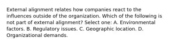 External alignment relates how companies react to the influences outside of the organization. Which of the following is not part of external alignment? Select one: A. Environmental factors. B. Regulatory issues. C. Geographic location. D. Organizational demands.