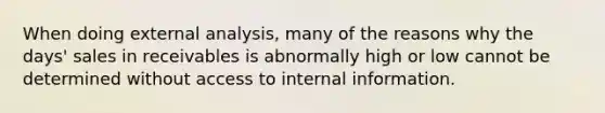 When doing external analysis, many of the reasons why the days' sales in receivables is abnormally high or low cannot be determined without access to internal information.