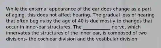 While the external appearance of the ear does change as a part of aging, this does not affect hearing. The gradual loss of hearing that often begins by the age of 40 is due mostly to changes that occur in inner-ear structures. The ____________ nerve, which innervates the structures of the inner ear, is composed of two divisions- the cochlear division and the vestibular division